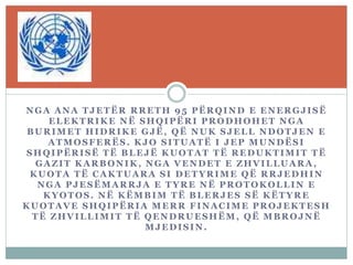 NGA ANA TJETËR RRETH 95 PËRQIND E ENERGJISË
ELEKTRIKE NË SHQIPËRI PRODHOHET NGA
BURIMET HIDRIKE GJË, QË NUK SJELL NDOTJEN E
ATMOSFERËS. KJO SITUATË I JEP MUNDËSI
SHQIPËRISË TË BLEJË KUOTAT TË REDUKTIMIT TË
GAZIT KARBONIK , NGA VENDET E ZHVILLUARA ,
KUOTA TË CAKTUARA SI DETYRIME QË RRJEDHIN
NGA PJESËMARRJA E TYRE NË PROTOKOLLIN E
KYOTOS. NË KËMBIM TË BLERJES SË KËTYRE
KUOTAVE SHQIPËRIA MERR FINACIME PROJEKTESH
TË ZHVILLIMIT TË QENDRUESHËM , QË MBROJNË
MJEDISIN.
 