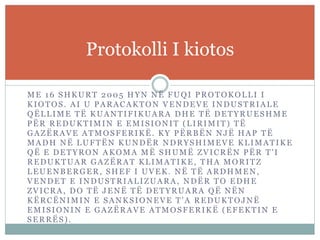 ME 16 SHKURT 2005 HYN NË FUQI PROTOKOLLI I
KIOTOS. AI U PARACAKTON VENDEVE INDUSTRIALE
QËLLIME TË KUANTIFIKUARA DHE TË DETYRUESHME
PËR REDUKTIMIN E EMISIONIT (LIRIMIT) TË
GAZËRAVE ATMOSFERIKË . KY PËRBËN NJË HAP TË
MADH NË LUFTËN KUNDËR NDRYSHIMEVE KLIMATIKE
QË E DETYRON AKOMA MË SHUMË ZVICRËN PËR T'I
REDUKTUAR GAZËRAT KLIMATIKE, THA MORITZ
LEUENBERGER, SHEF I UVEK. NË TË ARDHMEN,
VENDET E INDUSTRIALIZUARA , NDËR TO EDHE
ZVICRA, DO TË JENË TË DETYRUARA QË NËN
KËRCËNIMIN E SANKSIONEVE T'A REDUKTOJNË
EMISIONIN E GAZËRAVE ATMOSFERIKË (EFEKTIN E
SERRËS).
Protokolli I kiotos
 