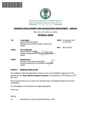NURSING DEVELOPMENT AND SAUDIZATION DEPARTMENT - JEDDAH
MBC: J-63, Ext: 66239 , Fax: 66203
INTERNAL MEMO
TO: Tariq Aldeek
Senior Medical Technologist
Pathology And Laboratory Medicine Department -
Jeddah
THRU:
FROM:
DATE: 19 Ramadan 1438
14 June 2017
REF: NDS-J/249/38
SUBJECT: APPRECIATION LETTER
We would like to take this opportunity to thank you for your contribution to being one of the
lecturers for the "Basic Clinical Competency Program" commenced on 19th February to 19th
May 2017.
We are proud to have you as part of our instructor team and looking forward to your future
contributions.
Your participation and commitment are highly appreciated.
Thank you.
RN/mlrg
CC: Nadia Petersen, Supervisor, Medical Laboratory, LAB-J
John Sedgewick
Program Director, Nursing
Nursing Development And Saudization Department -
Jeddah
Raghda Nazer
Education Coordinator, Nursing Affairs
Nursing Development And Saudization Department -
Jeddah
 