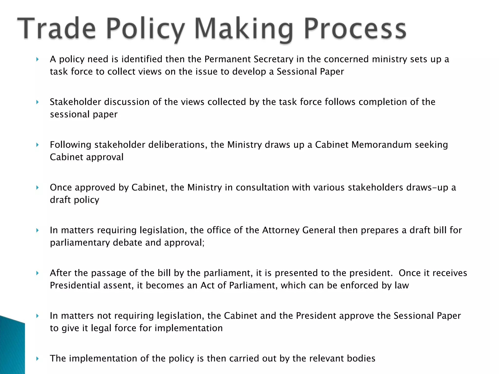A policy need is identified then the Permanent Secretary in the concerned ministry sets up a task force to collect views on the issue to develop a Sessional Paper Stakeholder discussion of the views collected by the task force follows completion of the sessional paper  Following stakeholder deliberations, the Ministry draws up a Cabinet Memorandum seeking Cabinet approval Once approved by Cabinet, the Ministry in consultation with various stakeholders draws-up a draft policy In matters requiring legislation, the office of the Attorney General then prepares a draft bill for parliamentary debate and approval;  After the passage of the bill by the parliament, it is presented to the president.  Once it receives Presidential assent, it becomes an Act of Parliament, which can be enforced by law In matters not requiring legislation, the Cabinet and the President approve the Sessional Paper to give it legal force for implementation The implementation of the policy is then carried out by the relevant bodies According to the constitution, the executive has the power to negotiate and ratify international agreements 
