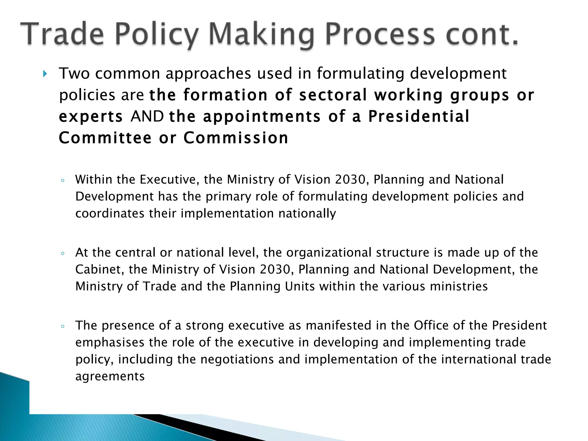 Two common approaches used in formulating development policies are  the formation of sectoral working groups or experts  AND  the appointments of a Presidential Committee or Commission Within the Executive, the Ministry of Vision 2030, Planning and National Development has the primary role of formulating development policies and coordinates their implementation nationally At the central or national level, the organizational structure is made up of the Cabinet, the Ministry of Vision 2030, Planning and National Development, the Ministry of Trade and the Planning Units within the various ministries The presence of a strong executive as manifested in the Office of the President emphasises the role of the executive in developing and implementing trade policy, including the negotiations and implementation of the international trade agreements 