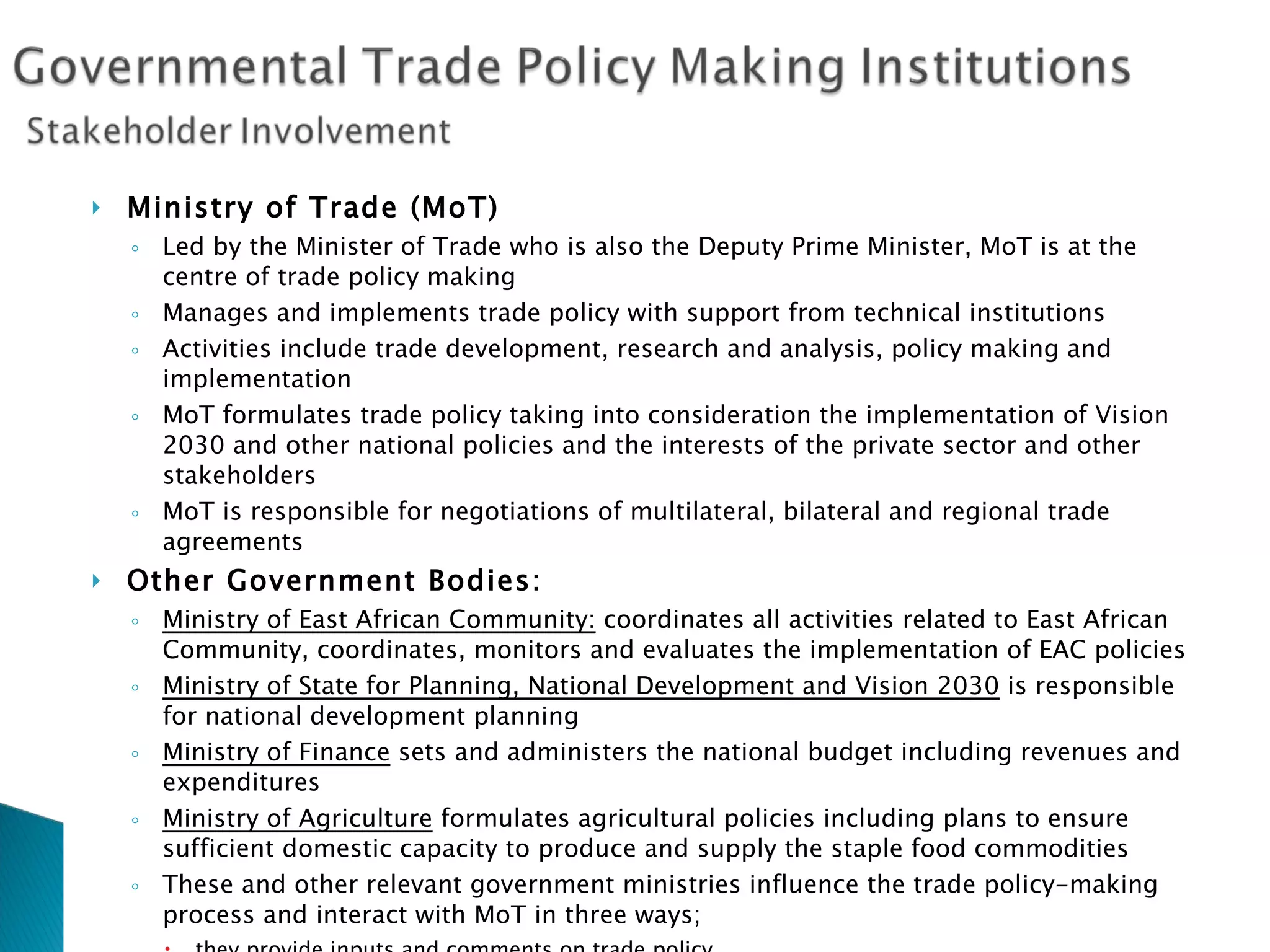 Ministry of Trade (MoT) Led by the Minister of Trade who is also the Deputy Prime Minister, MoT is at the  centre of trade policy making Manages and implements trade policy with support from technical institutions Activities include trade development, research and analysis, policy making and implementation MoT formulates trade policy taking into consideration the implementation of Vision 2030 and other national policies and the interests of the private sector and other stakeholders MoT is responsible for negotiations of multilateral, bilateral and regional trade agreements Other Government Bodies :  Ministry of East African Community:  coordinates all activities related to East African Community, coordinates, monitors and evaluates the implementation of EAC policies Ministry of State for Planning, National Development and Vision 2030  is responsible for national development planning Ministry of Finance  sets and administers the national budget including revenues and expenditures Ministry of Agriculture  formulates agricultural policies including plans to ensure sufficient domestic capacity to produce and supply the staple food commodities These and other relevant government ministries influence the trade policy-making process and interact with MoT in three ways; they provide inputs and comments on trade policy  implement various aspects of trade policy and / or its instruments  some of them that are tasked with the development of other key policies  