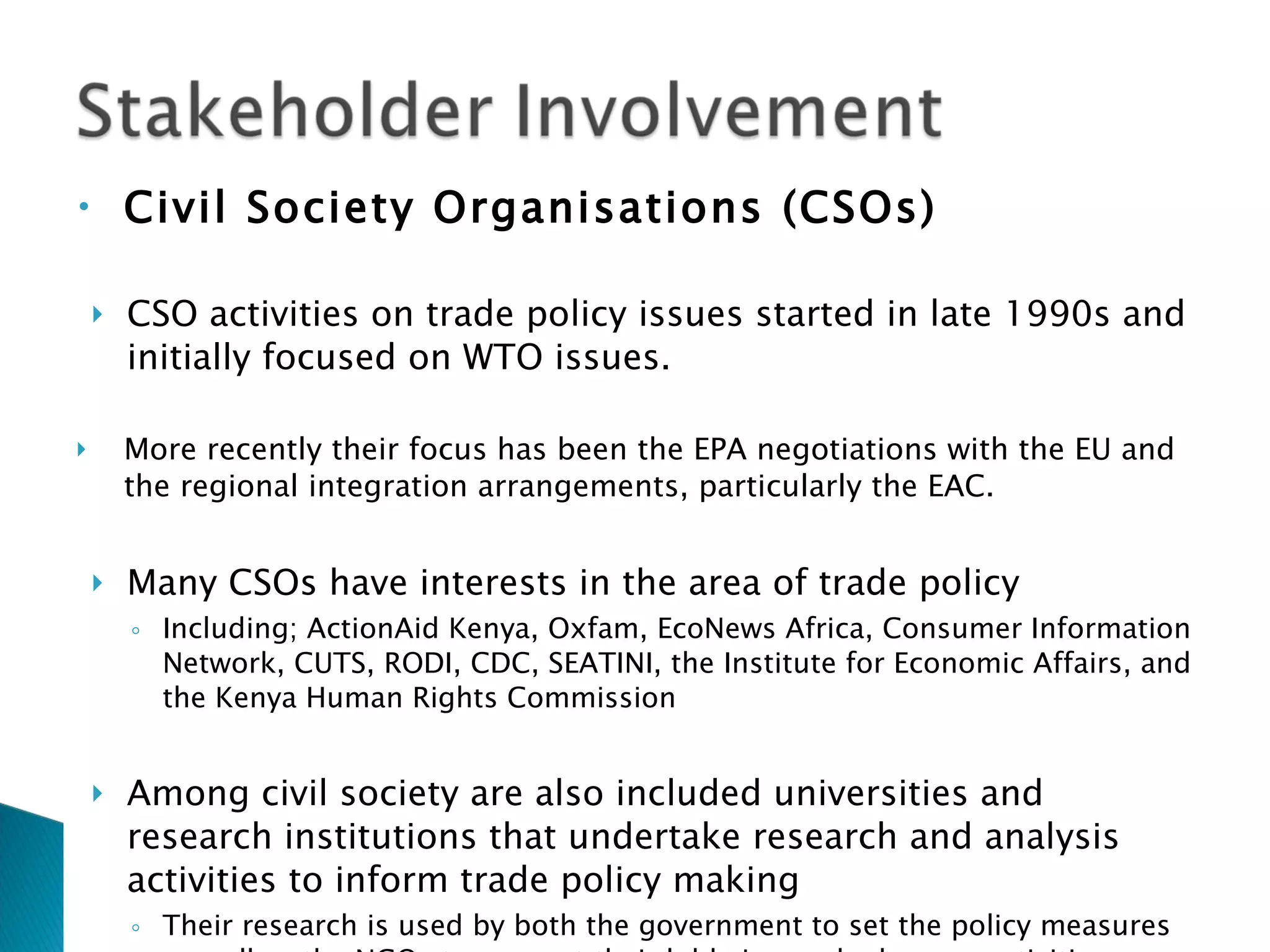 Civil Society Organisations (CSOs)   CSO activities on trade policy issues started in late 1990s and initially focused on WTO issues.  More recently their focus has been the EPA negotiations with the EU and the regional integration arrangements, particularly the EAC. Many CSOs have interests in the area of trade policy Including; ActionAid Kenya, Oxfam, EcoNews Africa, Consumer Information Network, CUTS, RODI, CDC, SEATINI, the Institute for Economic Affairs, and the Kenya Human Rights Commission Among civil society are also included universities and research institutions that undertake research and analysis activities to inform trade policy making Their research is used by both the government to set the policy measures as well as the NGOs to support their lobbying and advocacy activities 