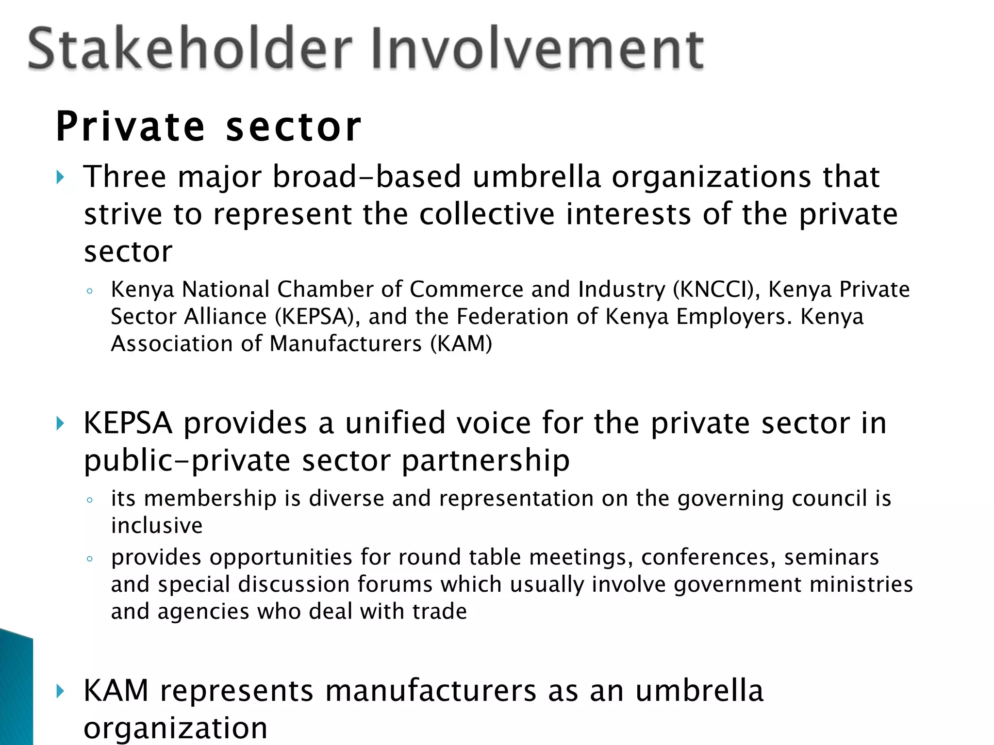 Private sector Three major broad-based umbrella organizations that strive to represent the collective interests of the private sector Kenya National Chamber of Commerce and Industry (KNCCI), Kenya Private Sector Alliance (KEPSA), and the Federation of Kenya Employers. Kenya Association of Manufacturers (KAM) KEPSA provides a unified voice for the private sector in public-private sector partnership its membership is diverse and representation on the governing council is inclusive provides opportunities for round table meetings, conferences, seminars and special discussion forums which usually involve government ministries and agencies who deal with trade KAM represents manufacturers as an umbrella organization  engages in influencing national trade policy via various sector-specific Negotiation Committees directly involved in consultative processes with various government ministries and departments 