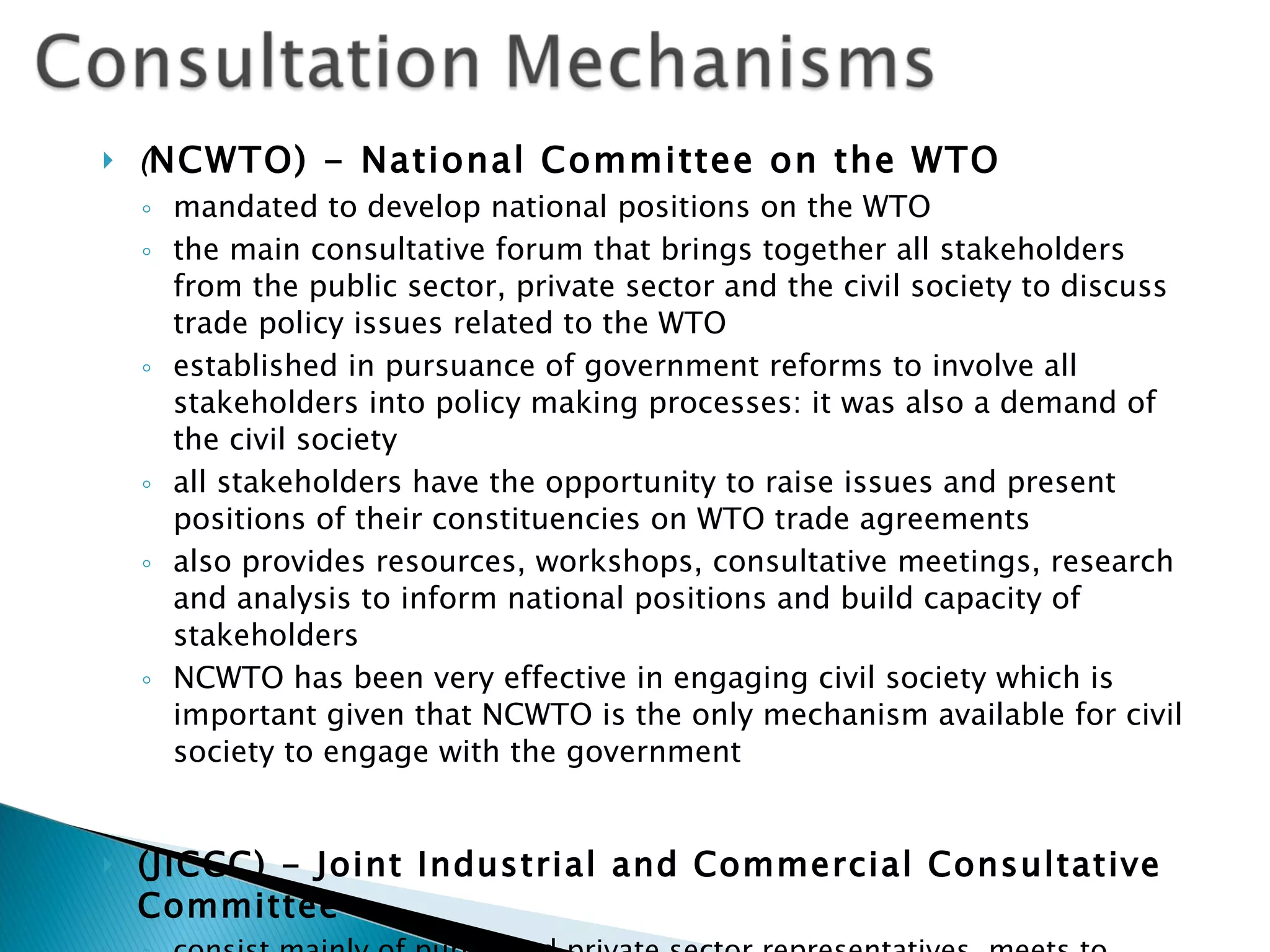 ( NCWTO) - National Committee on the WTO mandated to develop national positions on the WTO the main consultative forum that brings together all stakeholders from the public sector, private sector and the civil society to discuss trade policy issues related to the WTO established in pursuance of government reforms to involve all stakeholders into policy making processes: it was also a demand of the civil society all stakeholders have the opportunity to raise issues and present positions of their constituencies on WTO trade agreements also provides resources, workshops, consultative meetings, research and analysis to inform national positions and build capacity of stakeholders NCWTO has been very effective in engaging civil society which is important given that NCWTO is the only mechanism available for civil society to engage with the government (JICCC) - Joint Industrial and Commercial Consultative Committee consist mainly of public and private sector representatives, meets   to deliberate on specific issues related to industrial and commercial matters 