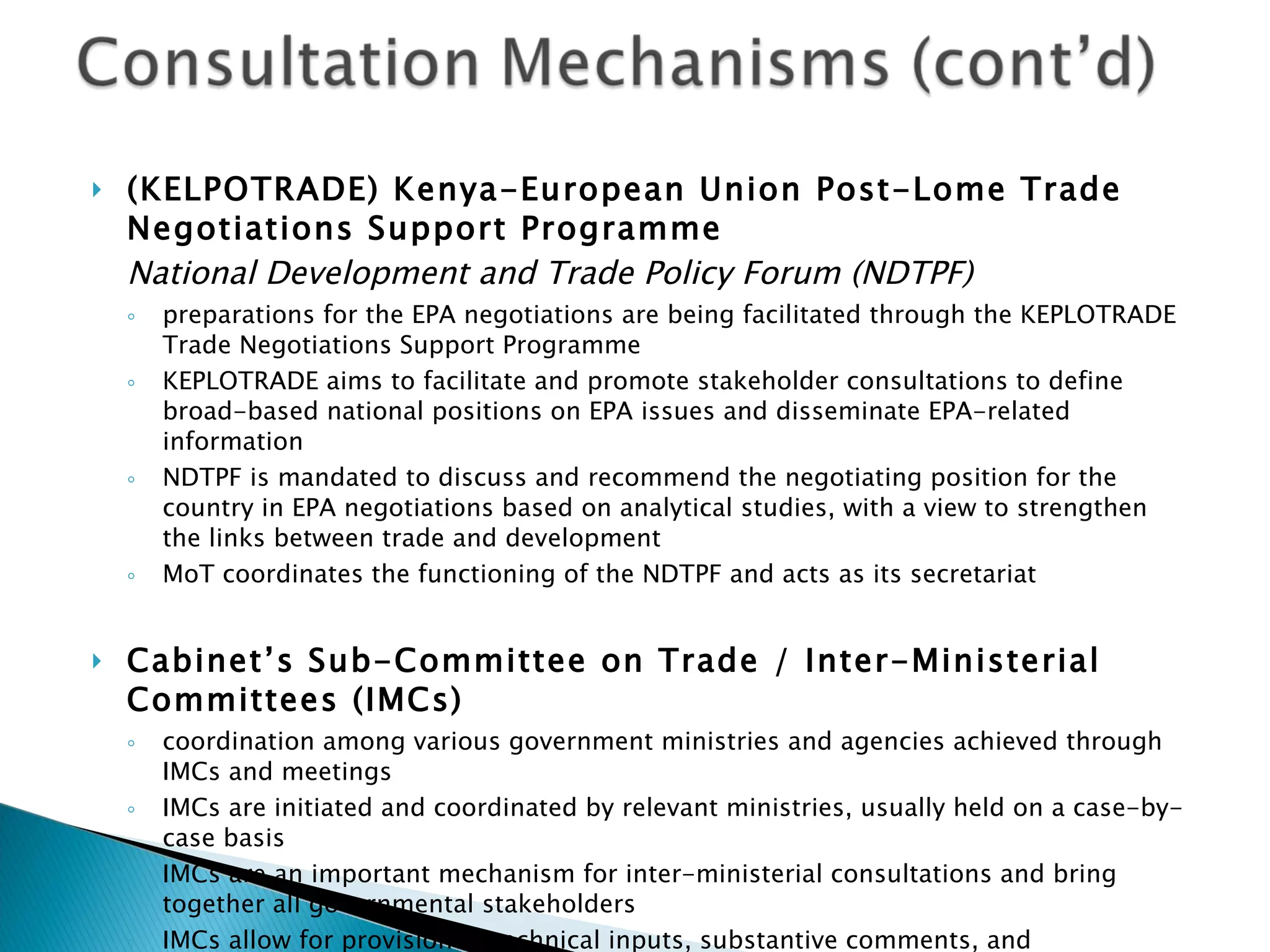 (KELPOTRADE) Kenya-European Union Post-Lome Trade Negotiations Support Programme  National Development and Trade Policy Forum (NDTPF) preparations for the EPA negotiations are being facilitated through the KEPLOTRADE Trade Negotiations Support Programme KEPLOTRADE aims to facilitate and promote stakeholder consultations to define broad-based national positions on EPA issues and disseminate EPA-related information NDTPF is mandated to discuss and recommend the negotiating position for the country in EPA negotiations based on analytical studies, with a view to strengthen the links between trade and development MoT coordinates the functioning of the NDTPF and acts as its secretariat Cabinet’s Sub-Committee on Trade / Inter-Ministerial Committees (IMCs) coordination among various government ministries and agencies achieved through IMCs and meetings IMCs are initiated and coordinated by relevant ministries, usually held on a case-by-case basis IMCs are an important mechanism for inter-ministerial consultations and bring together all governmental stakeholders IMCs allow for provision of technical inputs, substantive comments, and harmonization of various policies being pursued by different government ministries 
