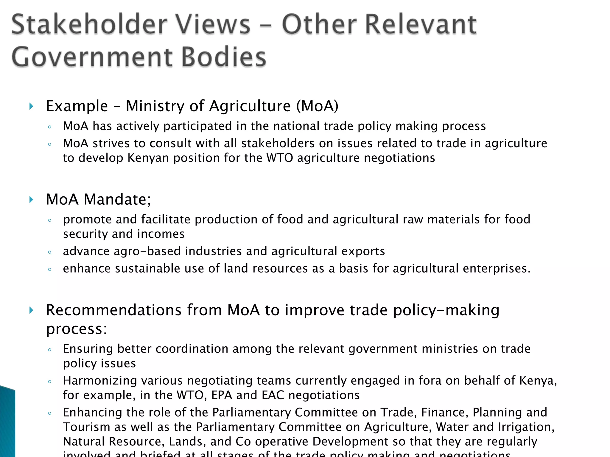 Example – Ministry of Agriculture  (MoA) MoA has actively participated in the national trade policy making process MoA strives to consult with all stakeholders on issues related to trade in agriculture to develop Kenyan position for the WTO agriculture negotiations MoA Mandate; promote and facilitate production of food and agricultural raw materials for food security and incomes advance agro-based industries and agricultural exports enhance sustainable use of land resources as a basis for agricultural enterprises. Recommendations   from MoA to improve trade policy-making process:  Ensuring better coordination among the relevant government ministries on trade policy issues Harmonizing various negotiating teams currently engaged in fora on behalf of Kenya, for example, in the WTO, EPA and EAC negotiations Enhancing the role of the Parliamentary Committee on Trade, Finance, Planning and Tourism as well as the Parliamentary Committee on Agriculture, Water and Irrigation, Natural Resource, Lands, and Co operative Development so that they are regularly involved and briefed at all stages of the trade policy making and negotiations Providing adequate financial and technical resources to build capacity to deal with trade policy issues. 
