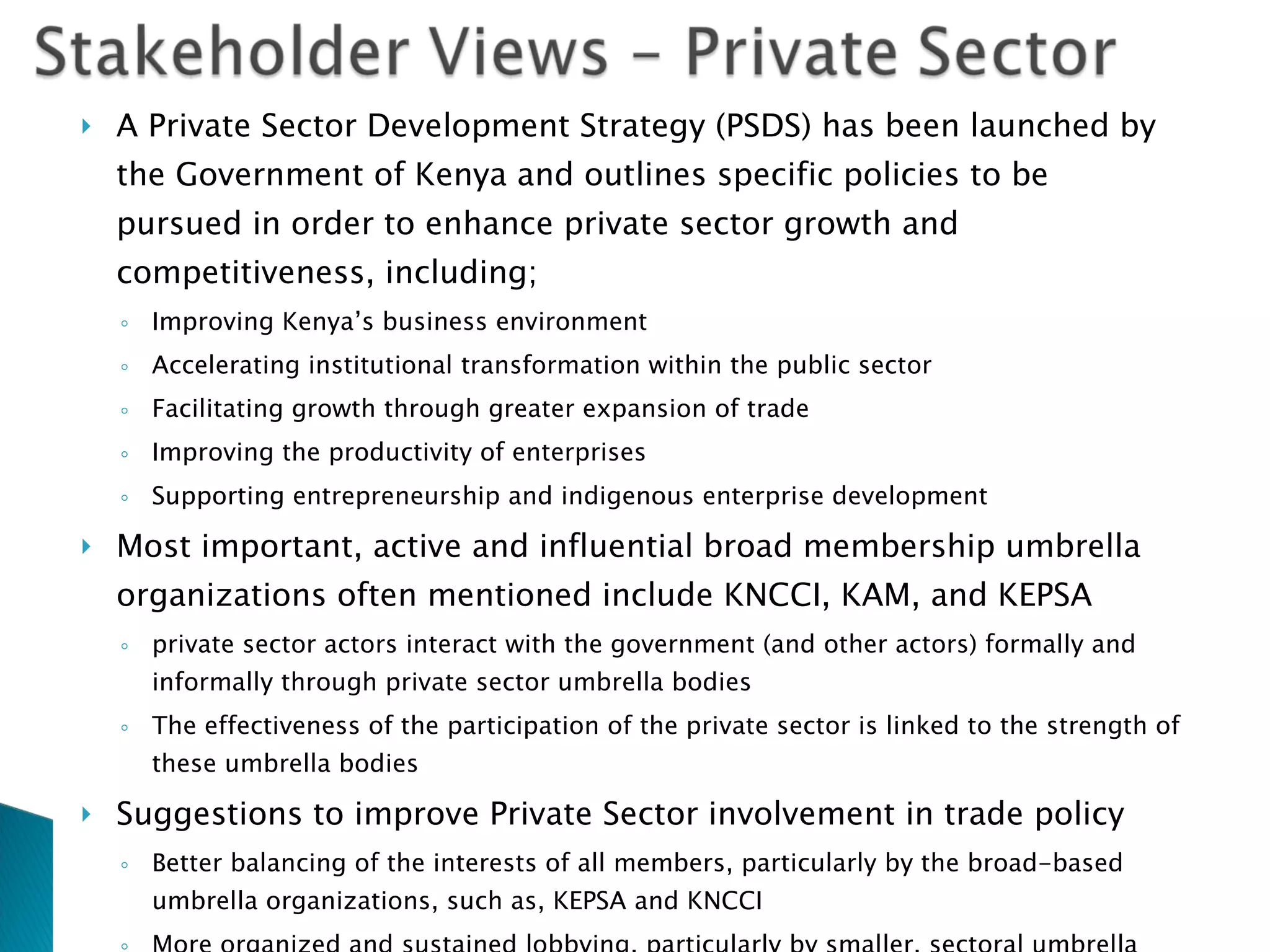 A Private Sector Development Strategy (PSDS) has been launched   by the Government of Kenya and outlines specific policies to be pursued in order to enhance private sector growth and competitiveness, including; Improving Kenya’s business environment Accelerating institutional transformation within the public sector Facilitating growth through greater expansion of trade Improving the productivity of enterprises Supporting entrepreneurship and indigenous enterprise development Most important, active and influential broad membership umbrella organizations often mentioned include KNCCI, KAM, and KEPSA private sector actors interact with the government (and other actors) formally and informally through private sector umbrella bodies  The effectiveness of the participation of the private sector is linked to the strength of these umbrella bodies Suggestions to improve Private Sector involvement in trade policy Better balancing of the interests of all members, particularly by the broad-based umbrella organizations, such as, KEPSA and KNCCI More organized and sustained lobbying, particularly by smaller, sectoral umbrella organizations, such as, KDB and KPCU Building technical analysis and advocacy capacities of umbrella organizations. 