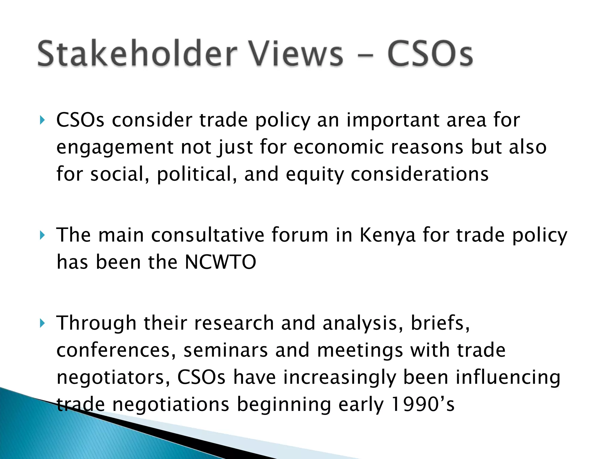 CSOs consider trade policy an important area for engagement not just for economic reasons but also for social, political, and equity considerations The main consultative forum in Kenya for trade policy has been the NCWTO Through their research and analysis, briefs, conferences, seminars and meetings with trade negotiators, CSOs have increasingly been influencing trade negotiations beginning early 1990’s 