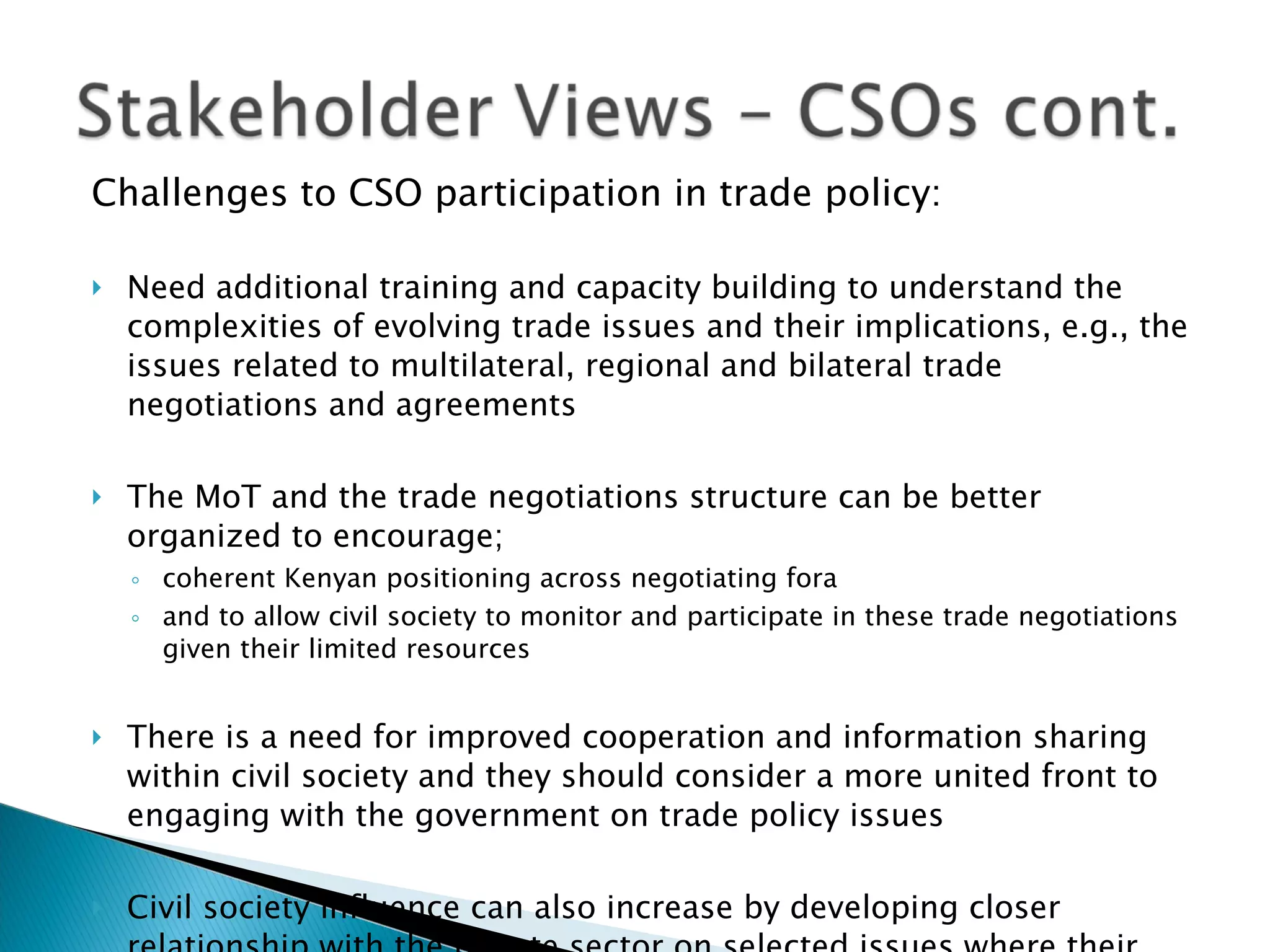Challenges to CSO participation in trade policy: Need additional training and capacity building to understand the complexities of evolving trade issues and their implications, e.g., the issues related to multilateral, regional and bilateral trade negotiations and agreements The MoT and the trade negotiations structure can be better organized to encourage; coherent Kenyan positioning across negotiating fora  and to allow civil society to monitor and participate in these trade negotiations given their limited resources There is a need for improved cooperation and information sharing within civil society and they should consider a more united front to engaging with the government on trade policy issues Civil society influence can also increase by developing closer relationship with the private sector on selected issues where their interests may align   