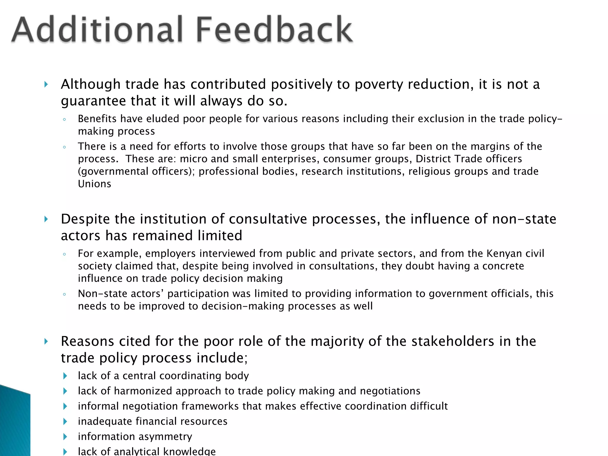Although trade has contributed positively to poverty reduction, it is not a guarantee that it will always do so.  Benefits have eluded poor people for various reasons including their exclusion in the trade policy-making process There is a need for efforts to involve those groups that have so far been on the margins of the process.  These are: micro and small enterprises, consumer groups, District Trade officers (governmental officers); professional bodies, research institutions, religious groups and trade Unions Despite the institution of consultative processes, the influence of non-state actors has remained limited For example, employers interviewed from public and private sectors, and from the Kenyan civil society claimed that, despite being involved in consultations, they doubt having a concrete influence on trade policy decision making Non-state actors’ participation was limited to providing information to government officials, this needs to be improved to decision-making processes as well  Reasons cited for the poor role of the majority of the stakeholders in the trade policy process include; lack of a central coordinating body lack of harmonized approach to trade policy making and negotiations informal negotiation frameworks that makes effective coordination difficult inadequate financial resources information asymmetry lack of analytical knowledge insufficient capacity building programmes inadequate monitoring and evaluation framework 