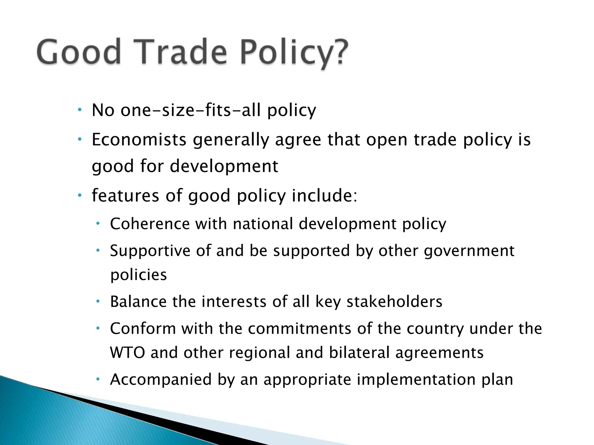 No one-size-fits-all policy Economists generally agree that open trade policy is good for development features of good policy include:  Coherence with national development policy Supportive of and be supported by other government policies Balance the interests of all key stakeholders Conform with the commitments of the country under the WTO and other regional and bilateral agreements Accompanied by an appropriate implementation plan 