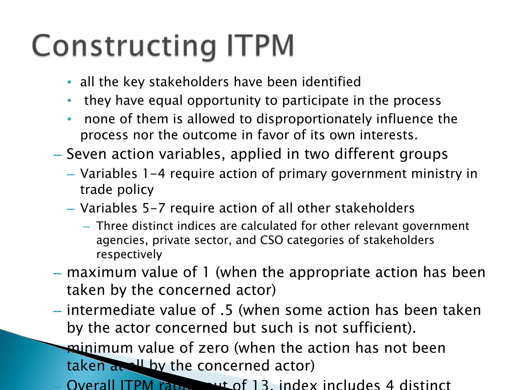 all the key stakeholders have been identified they have equal opportunity to participate in the process none of them is allowed to disproportionately influence the process nor the outcome in favor of its own interests. Seven action variables, applied in two different groups  Variables 1-4 require action of primary government ministry in trade policy  Variables 5-7 require action of all other stakeholders Three distinct indices are calculated for other relevant government agencies, private sector, and CSO categories of stakeholders respectively maximum value of 1 (when the appropriate action has been taken by the concerned actor)  intermediate value of .5 (when some action has been taken by the actor concerned but such is not sufficient). minimum value of zero (when the action has not been taken at all by the concerned actor)  Overall ITPM rating out of 13, index includes 4 distinct parts 