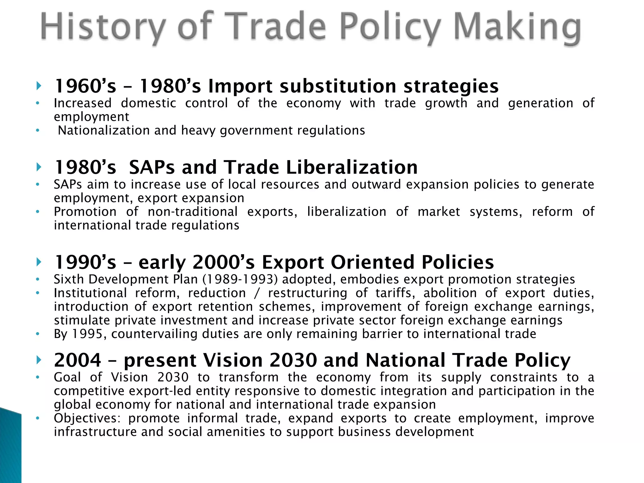 1960’s – 1980’s Import substitution strategies Increased domestic control of the economy with trade growth and generation of employment  Nationalization and heavy government regulations 1980’s   SAPs and Trade Liberalization SAPs aim to increase use of local resources and outward expansion policies to generate employment, export expansion Promotion of non-traditional exports, liberalization of market systems, reform of international trade regulations  1990’s – early 2000’s   Export Oriented Policies Sixth Development Plan (1989-1993) adopted, embodies export promotion strategies  Institutional reform, reduction / restructuring of tariffs, abolition of export duties, introduction of export retention schemes, improvement of foreign exchange earnings, stimulate private investment and increase private sector foreign exchange earnings  By 1995, countervailing duties are only remaining barrier to international trade 2004 – present   Vision 2030 and National Trade Policy Goal of Vision 2030 to transform the economy from its supply constraints to a competitive export-led entity responsive to domestic integration and participation in the global economy for national and international trade expansion Objectives: promote informal trade, expand exports to create employment, improve infrastructure and social amenities to support business development  