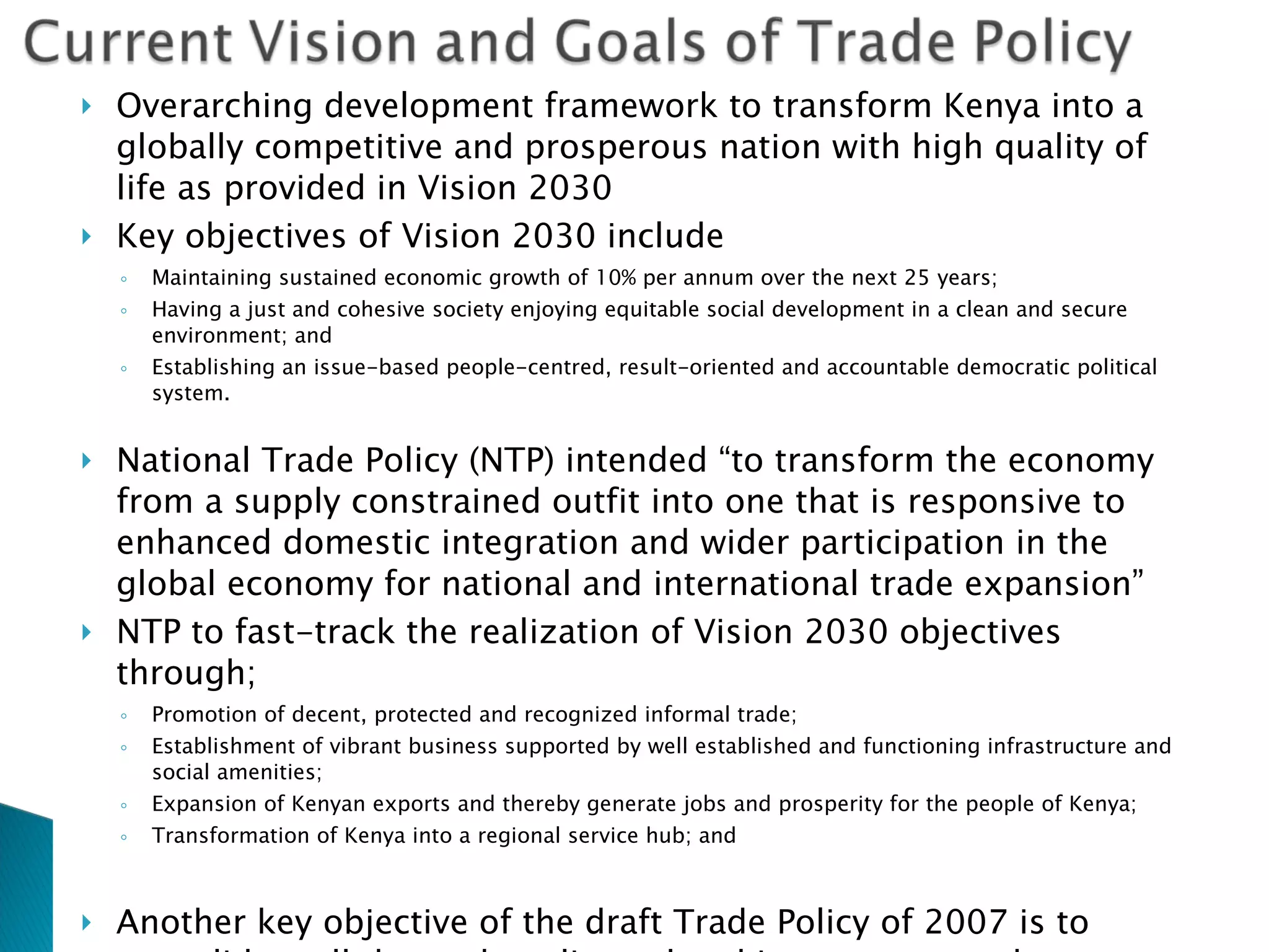 Overarching development framework to transform Kenya into a globally competitive and prosperous nation with high quality of life as provided in Vision 2030 Key objectives of Vision 2030 include Maintaining sustained economic growth of 10% per annum over the next 25 years;  Having a just and cohesive society enjoying equitable social development in a clean and secure environment; and  Establishing an issue-based people-centred, result-oriented and accountable democratic political system. National Trade Policy (NTP) intended “to transform the economy from a supply constrained outfit into one that is responsive to enhanced domestic integration and wider participation in the global economy for national and international trade expansion” NTP  to fast-track the realization of Vision 2030 objectives through; Promotion of decent, protected and recognized informal trade;  Establishment of vibrant business supported by well established and functioning infrastructure and social amenities;  Expansion of Kenyan exports and thereby generate jobs and prosperity for the people of Kenya;  Transformation of Kenya into a regional service hub; and  Another key objective of the draft Trade Policy of 2007 is to consolidate all the trade policy-related instruments and measures into one comprehensive document implementation and coordination of trade policy is scattered to a number of institutions and ministries, this hinders the successful implementation of trade policies. 2007 draft policy recognizes the need for a coherent trade policy 