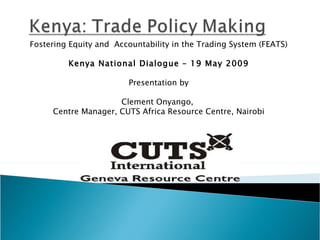 Fostering Equity and  Accountability in the Trading System (FEATS) Kenya National Dialogue – 19 May 2009 Presentation by Clement Onyango,  Centre Manager, CUTS Africa Resource Centre, Nairobi 