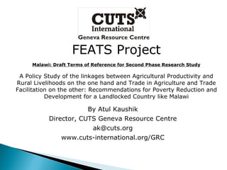 FEATS Project Malawi: Draft Terms of Reference for Second Phase Research Study A Policy Study of the linkages between Agricultural Productivity and Rural Livelihoods on the one hand and Trade in Agriculture and Trade Facilitation on the other: Recommendations for Poverty Reduction and Development for a Landlocked Country like Malawi By Atul Kaushik Director, CUTS Geneva Resource Centre [email_address] www.cuts-international.org/GRC 