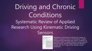Driving and Chronic
Conditions
Systematic Review of Applied
Research Using Kinematic Driving
Sensors
Mukherjee, S, McDonald, AD, Kesler, SR, Cuevas, H,
Swank, C, Stevens, A, Ferris, TK, & Danesh, V. (2024).
Driving among individuals with chronic conditions: A
systematic review of applied research using kinematic
driving sensors. Journal of the American Geriatrics
Society, doi: 10.1111/jgs.18738. Advance online
publication.
 