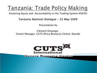 Fostering Equity and  Accountability in the Trading  System (FEATS) Tanzania National Dialogue – 22 May 2009 Presentation by Clement Onyango,  Centre Manager, CUTS Africa Resource Centre, Nairobi 