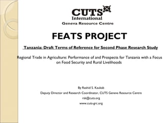 FEATS PROJECT Tanzania: Draft Terms of Reference for Second Phase Research Study Regional Trade in Agriculture: Performance of and Prospects for  Tanzania  with a Focus on Food Security and Rural Livelihoods  By Rashid S. Kaukab Deputy Director and Research Coordinator, CUTS Geneva Resource Centre [email_address] www.cuts-grc.org 