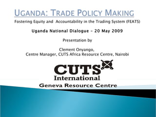Fostering Equity and  Accountability in the Trading  System (FEATS) Uganda National Dialogue – 20 May 2009 Presentation by Clement Onyango,  Centre Manager, CUTS Africa Resource Centre, Nairobi 