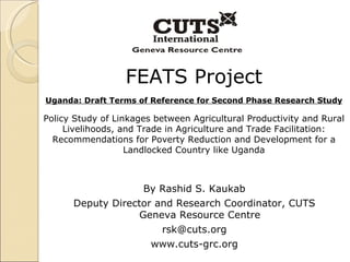 FEATS Project Uganda: Draft Terms of Reference for Second Phase Research Study Policy Study of Linkages between Agricultural Productivity and Rural Livelihoods, and Trade in Agriculture and Trade Facilitation: Recommendations for Poverty Reduction and Development for a Landlocked Country like Uganda By Rashid S. Kaukab Deputy Director and Research Coordinator, CUTS Geneva Resource Centre [email_address] www.cuts-grc.org 