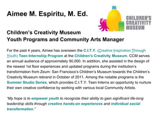 Aimee M. Espiritu, M. Ed.
Children’s Creativity Museum
Youth Programs and Community Arts Manager
For the past 4 years, Aimee has overseen the C.I.T.Y. (Creative Inspiration Through
Youth) Teen Internship Program at the Children’s Creativity Museum. CCM serves
an annual audience of approximately 90,000. In addition, she assisted in the design of
the newest 1st floor experiences and updated programs during the institution’s
transformation from Zeum: San Francisco’s Children’s Museum towards the Children’s
Creativity Museum rebrand in October of 2011. Among the notable programs is the
Summer Studio Series, which provides C.I.T.Y. Teen Interns an opportunity to nurture
their own creative confidence by working with various local Community Artists.
“My hope is to empower youth to recognize their ability to gain significant life-long
leadership skills through creative hands-on experiences and individual social
transformation.”
 
