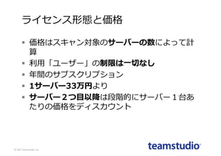 ライセンス形態と価格
§ 価格はスキャン対象のサーバーの数によって計
算
§ 利⽤「ユーザー」の制限は⼀切なし
§ 年間のサブスクリプション
§ 1サーバー33万円より
§ サーバー２つ⽬以降は段階的にサーバー１台あ
たりの価格をディスカウント
©	2017	Teamstudio,	Inc.
 
