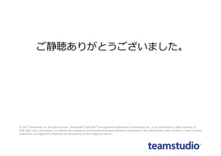 ©	2017 Teamstudio,	Inc.	All	rights	reserved.	Teamstudio®	and	CIAO!®	are	registered	trademarks	of	Teamstudio,	Inc.,	in	the	United States,	other	countries,	or	
both. IBM,	Lotus,	Lotus	Notes,	and	Domino are	trademarks	of	International	Business	Machines	Corporation	in	the	United	States,	other	countries,	or	both.	All	other	
trademarks	and	registered	trademarks	are	the	property	of	their	respective	owners.
ご静聴ありがとうございました。
 