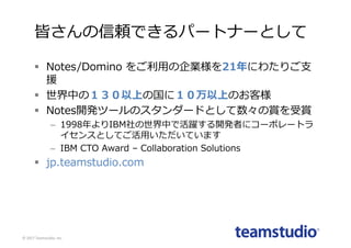 皆さんの信頼できるパートナーとして
§ Notes/Domino をご利⽤の企業様を21年にわたりご⽀
援
§ 世界中の１３０以上の国に１０万以上のお客様
§ Notes開発ツールのスタンダードとして数々の賞を受賞
– 1998年よりIBM社の世界中で活躍する開発者にコーポレートラ
イセンスとしてご活⽤いただいています
– IBM CTO Award – Collaboration Solutions
§ jp.teamstudio.com
©	2017	Teamstudio,	Inc.
 