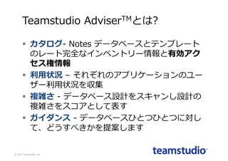 Teamstudio AdviserTMとは?
§ カタログ- Notes データベースとテンプレート
のレート完全なインベントリー情報と有効アク
セス権情報
§ 利⽤状況 – それぞれのアプリケーションのユー
ザー利⽤状況を収集
§ 複雑さ - データベース設計をスキャンし設計の
複雑さをスコアとして表す
§ ガイダンス - データベースひとつひとつに対し
て、どうすべきかを提案します
©	2017	Teamstudio,	Inc.
 