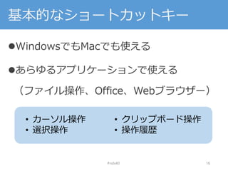 基本的なショートカットキー
WindowsでもMacでも使える
あらゆるアプリケーションで使える
（ファイル操作、Office、Webブラウザー）
#nds40 16
• カーソル操作
• 選択操作
• クリップボード操作
• 操作履歴
 