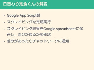 日替わり定食くんの解説
• Google App Script製
• スクレイピングを定期実行
• スクレイピング結果をGoogle spreadsheetに保
存し、差分があるかを確認
• 差分があったらチャットワークに通知
 