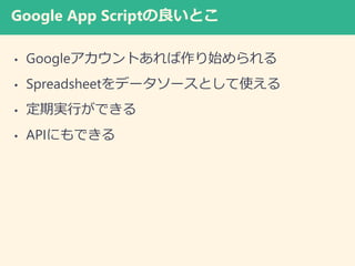 Google App Scriptの良いとこ
• Googleアカウントあれば作り始められる
• Spreadsheetをデータソースとして使える
• 定期実行ができる
• APIにもできる
 