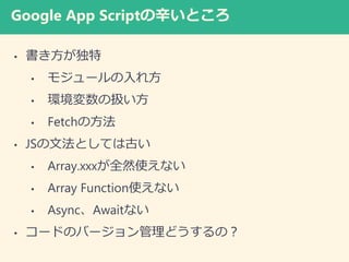 Google App Scriptの辛いところ
• 書き方が独特
• モジュールの入れ方
• 環境変数の扱い方
• Fetchの方法
• JSの文法としては古い
• Array.xxxが全然使えない
• Array Function使えない
• Async、Awaitない
• コードのバージョン管理どうするの？
 