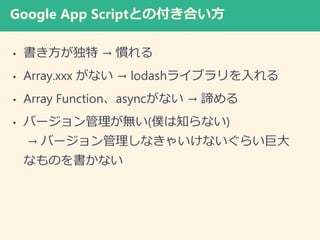 Google App Scriptとの付き合い方
• 書き方が独特 → 慣れる
• Array.xxx がない → lodashライブラリを入れる
• Array Function、asyncがない → 諦める
• バージョン管理が無い(僕は知らない)
→ バージョン管理しなきゃいけないぐらい巨大
なものを書かない
 