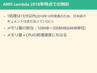 AWS Lambda 2018年時点での制約
• 1処理は15分以内(2018年10月発表のため、日本語ド
キュメントはまだ治っていない)
• メモリ量の割当：128MB～3008MB(64MB単位)
• メモリ量＝CPUの処理速度にもなる
 