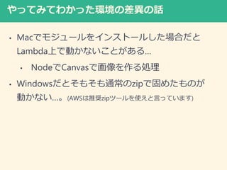 やってみてわかった環境の差異の話
• Macでモジュールをインストールした場合だと
Lambda上で動かないことがある…
• NodeでCanvasで画像を作る処理
• Windowsだとそもそも通常のzipで固めたものが
動かない…。(AWSは推奨zipツールを使えと言っています)
 
