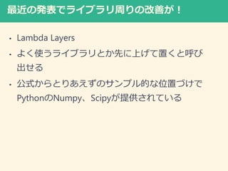 最近の発表でライブラリ周りの改善が！
• Lambda Layers
• よく使うライブラリとか先に上げて置くと呼び
出せる
• 公式からとりあえずのサンプル的な位置づけで
PythonのNumpy、Scipyが提供されている
 