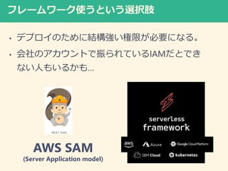 フレームワーク使うという選択肢
• デプロイのために結構強い権限が必要になる。
• 会社のアカウントで振られているIAMだとでき
ない人もいるかも…
AWS SAM
(Server Application model)
 
