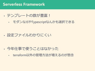 Serverless Framework
• テンプレートの数が豊富！
• モダンなJSやTypescriptなんかも選択できる
• 設定ファイルわかりにくい
• 今年仕事で使うことはなかった
• terraform以外の管理方法が増えるのが懸念
 