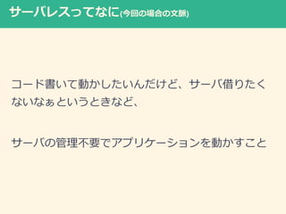 サーバレスってなに(今回の場合の文脈)
コード書いて動かしたいんだけど、サーバ借りたく
ないなぁというときなど、
サーバの管理不要でアプリケーションを動かすこと
 
