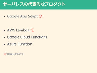 サーバレスの代表的なプロダクト
• Google App Script ※
• AWS Lambda ※
• Google Cloud Functions
• Azure Function
※今日話しするやつ
 