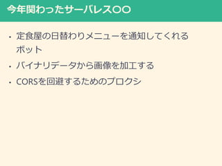 今年関わったサーバレス〇〇
• 定食屋の日替わりメニューを通知してくれる
ボット
• バイナリデータから画像を加工する
• CORSを回避するためのプロクシ
 
