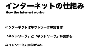 インターネットの仕組み
インターネットはネットワークの集合体
「ネットワーク」と「ネットワーク」が繋がる
ネットワークの単位がAS
How the Internet works
 