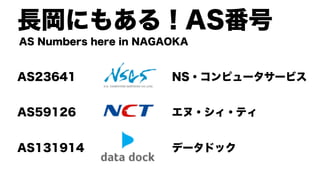 長岡にもある！AS番号
AS23641 NS・コンピュータサービス
AS59126 エヌ・シィ・ティ
AS131914 データドック
AS Numbers here in NAGAOKA
 