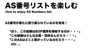 AS番号リストを楽しむ
AS番号が新たに割り振られているのを発見！
「ほぅ、この組織はBGP運用を開始するのか・・・」
「この組織はどんな企業・団体なんだろう・・・」
「このASはどこと繋がっているのだろう・・・」
etc ...
How to enjoy AS Numbers list
 