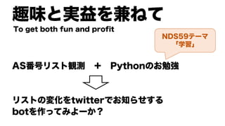 趣味と実益を兼ねて
AS番号リスト観測 ＋ Pythonのお勉強
リストの変化をtwitterでお知らせする
botを作ってみよーか？
To get both fun and profit
NDS59テーマ
「学習」
 
