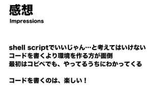 感想
shell scriptでいいじゃん…と考えてはいけない
コードを書くより環境を作る方が面倒
最初はコピペでも、やってるうちにわかってくる
コードを書くのは、楽しい！
Impressions
 