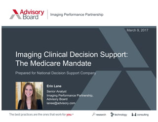 Imaging Clinical Decision Support:
The Medicare Mandate
Prepared for National Decision Support Company
Imaging Performance Partnership
Erin Lane
Senior Analyst
Imaging Performance Partnership,
Advisory Board
lanee@advisory.com
March 9, 2017
 